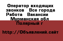  Оператор входящих звонков - Все города Работа » Вакансии   . Мурманская обл.,Полярный г.